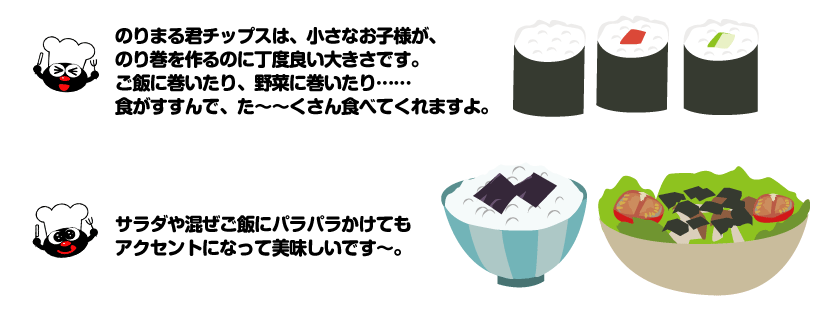 のりまる君チップスは、小さなお子様が、のり巻を作るのに丁度良い大きさです。ご飯に巻いたり、野菜に巻いたり……食がすすんで、た～～くさん食べてくれますよ。　サラダや混ぜご飯にパラパラかけてもアクセントになって美味しいです。